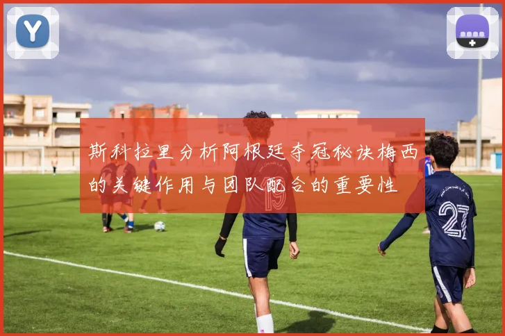 斯科拉里分析阿根廷夺冠秘诀梅西的关键作用与团队配合的重要性