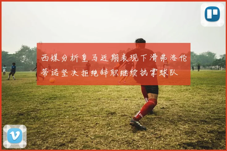 西媒分析皇马近期表现下滑弗洛伦蒂诺坚决拒绝辞职继续执掌球队