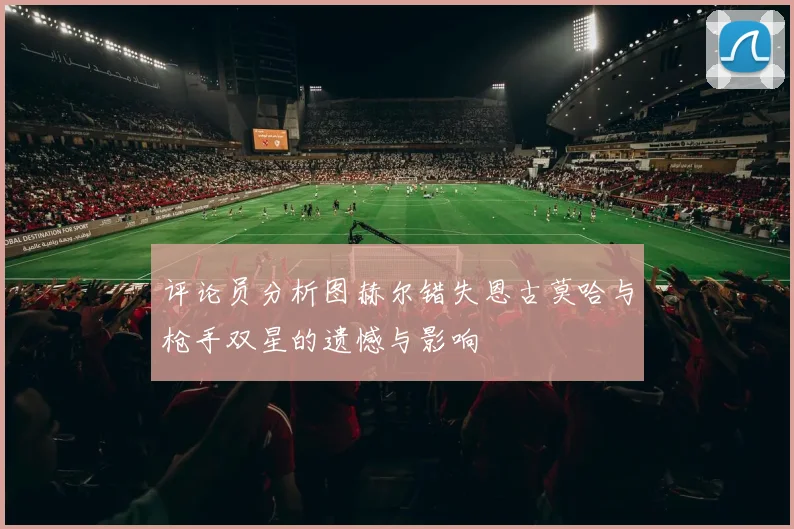 评论员分析图赫尔错失恩古莫哈与枪手双星的遗憾与影响