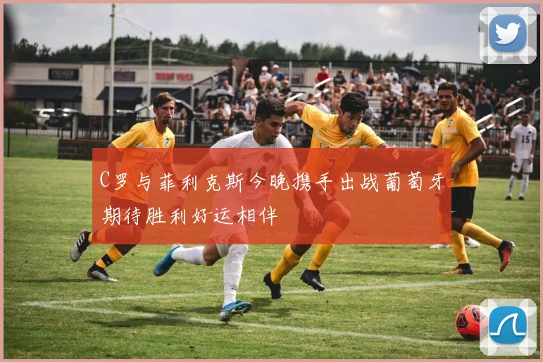 C罗与菲利克斯今晚携手出战葡萄牙期待胜利好运相伴