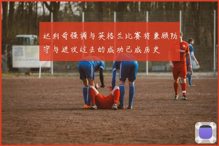 达利奇强调与英格兰比赛将兼顾防守与进攻过去的成功已成历史