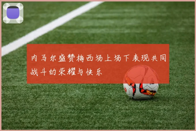 内马尔盛赞梅西场上场下表现共同战斗的荣耀与快乐