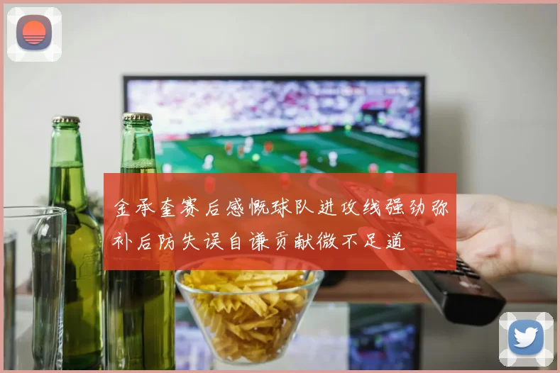金承奎赛后感慨球队进攻线强劲弥补后防失误自谦贡献微不足道