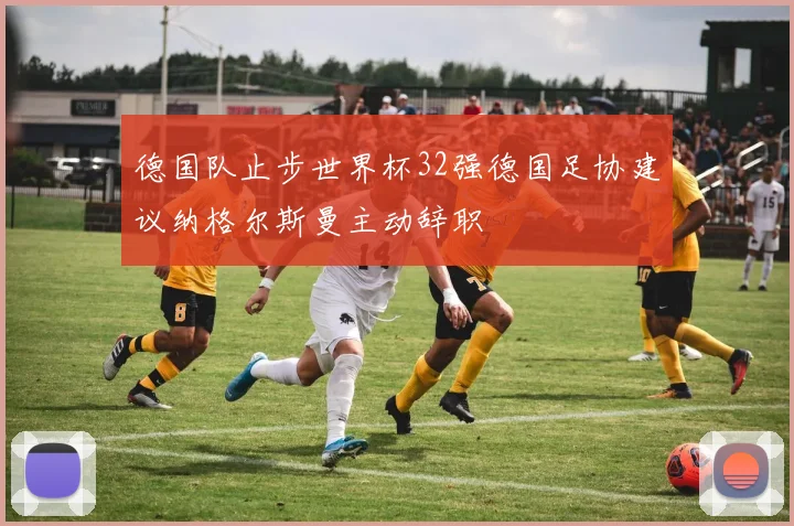 德国队止步世界杯32强德国足协建议纳格尔斯曼主动辞职