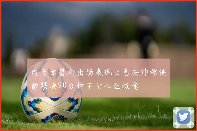 内马尔替补出场表现出色安帅称他能踢满90分钟不甘心坐板凳