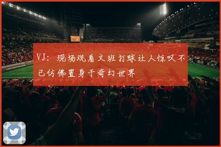 VJ：现场观看文班打球让人惊叹不已仿佛置身于奇幻世界