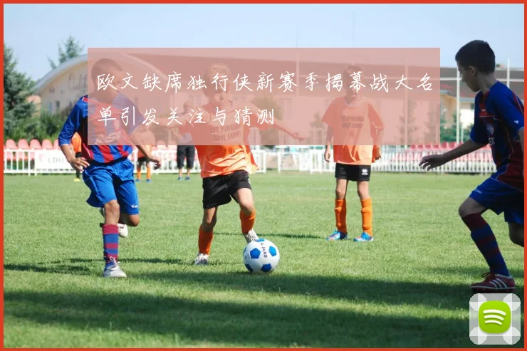 欧文缺席独行侠新赛季揭幕战大名单引发关注与猜测